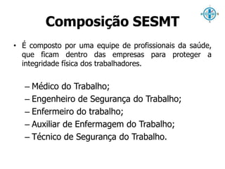 Composição SESMT 
• É composto por uma equipe de profissionais da saúde, 
que ficam dentro das empresas para proteger a 
integridade física dos trabalhadores. 
– Médico do Trabalho; 
– Engenheiro de Segurança do Trabalho; 
– Enfermeiro do trabalho; 
– Auxiliar de Enfermagem do Trabalho; 
– Técnico de Segurança do Trabalho. 
 