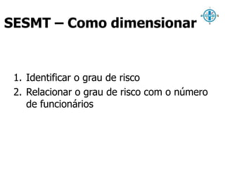 SESMT – Como dimensionar 
1. Identificar o grau de risco 
2. Relacionar o grau de risco com o número 
de funcionários 
 