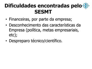 Dificuldades encontradas pelo 
SESMT 
• Financeiras, por parte da empresa; 
• Desconhecimento das características da 
Empresa (política, metas empresariais, 
etc); 
• Despreparo técnico/científico. 
 