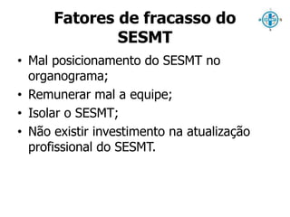 Fatores de fracasso do 
SESMT 
• Mal posicionamento do SESMT no 
organograma; 
• Remunerar mal a equipe; 
• Isolar o SESMT; 
• Não existir investimento na atualização 
profissional do SESMT. 
 