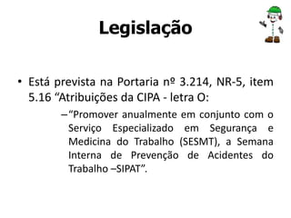Legislação 
• Está prevista na Portaria nº 3.214, NR-5, item 
5.16 “Atribuições da CIPA - letra O: 
– “Promover anualmente em conjunto com o 
Serviço Especializado em Segurança e 
Medicina do Trabalho (SESMT), a Semana 
Interna de Prevenção de Acidentes do 
Trabalho –SIPAT”. 
 