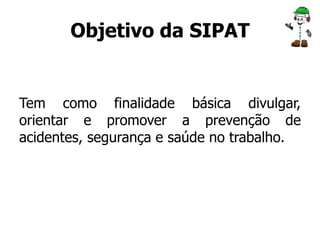 Objetivo da SIPAT 
Tem como finalidade básica divulgar, 
orientar e promover a prevenção de 
acidentes, segurança e saúde no trabalho. 
 
