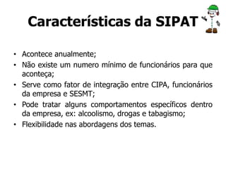 Características da SIPAT 
• Acontece anualmente; 
• Não existe um numero mínimo de funcionários para que 
aconteça; 
• Serve como fator de integração entre CIPA, funcionários 
da empresa e SESMT; 
• Pode tratar alguns comportamentos específicos dentro 
da empresa, ex: alcoolismo, drogas e tabagismo; 
• Flexibilidade nas abordagens dos temas. 
 