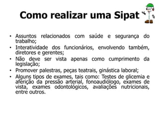 Como realizar uma Sipat 
• Assuntos relacionados com saúde e segurança do 
trabalho; 
• Interatividade dos funcionários, envolvendo também, 
diretores e gerentes; 
• Não deve ser vista apenas como cumprimento da 
legislação; 
• Promover palestras, peças teatrais, ginástica laboral; 
• Alguns tipos de exames, tais como: Testes de glicemia e 
aferição da pressão arterial, fonoaudiólogo, exames de 
vista, exames odontológicos, avaliações nutricionais, 
entre outros. 
 