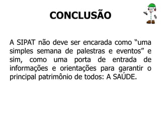 CONCLUSÃO 
A SIPAT não deve ser encarada como “uma 
simples semana de palestras e eventos” e 
sim, como uma porta de entrada de 
informações e orientações para garantir o 
principal patrimônio de todos: A SAÚDE. 
