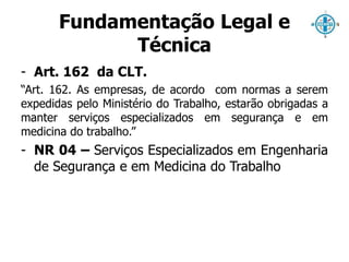 Fundamentação Legal e 
Técnica 
- Art. 162 da CLT. 
“Art. 162. As empresas, de acordo com normas a serem 
expedidas pelo Ministério do Trabalho, estarão obrigadas a 
manter serviços especializados em segurança e em 
medicina do trabalho.” 
- NR 04 – Serviços Especializados em Engenharia 
de Segurança e em Medicina do Trabalho 
 