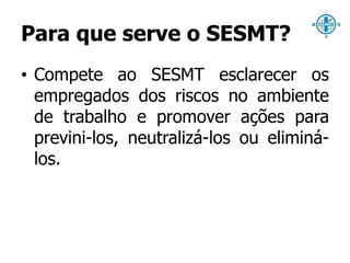 Para que serve o SESMT? 
• Compete ao SESMT esclarecer os 
empregados dos riscos no ambiente 
de trabalho e promover ações para 
previni-los, neutralizá-los ou eliminá-los. 
 