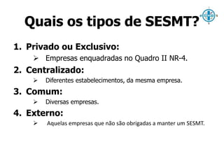 Quais os tipos de SESMT? 
1. Privado ou Exclusivo: 
 Empresas enquadradas no Quadro II NR-4. 
2. Centralizado: 
 Diferentes estabelecimentos, da mesma empresa. 
3. Comum: 
 Diversas empresas. 
4. Externo: 
 Aquelas empresas que não são obrigadas a manter um SESMT. 
 