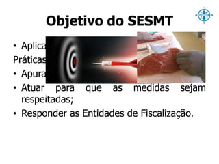 Objetivo do SESMT 
• Aplicar as melhores 
Práticas Prevencionistas; 
• Apurar acontecimentos; 
• Atuar para que as medidas sejam 
respeitadas; 
• Responder as Entidades de Fiscalização. 
 