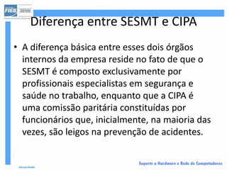 Diferença entre SESMT e CIPA
• A diferença básica entre esses dois órgãos
  internos da empresa reside no fato de que o
  SESMT é composto exclusivamente por
  profissionais especialistas em segurança e
  saúde no trabalho, enquanto que a CIPA é
  uma comissão paritária constituídas por
  funcionários que, inicialmente, na maioria das
  vezes, são leigos na prevenção de acidentes.
 
