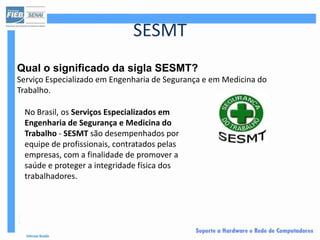 SESMT
Qual o significado da sigla SESMT?
Serviço Especializado em Engenharia de Segurança e em Medicina do
Trabalho.

 No Brasil, os Serviços Especializados em
 Engenharia de Segurança e Medicina do
 Trabalho - SESMT são desempenhados por
 equipe de profissionais, contratados pelas
 empresas, com a finalidade de promover a
 saúde e proteger a integridade física dos
 trabalhadores.
 