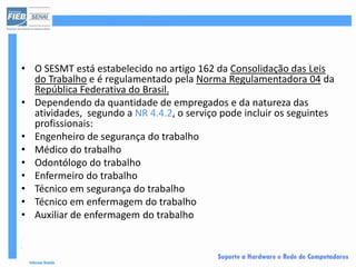 • O SESMT está estabelecido no artigo 162 da Consolidação das Leis
  do Trabalho e é regulamentado pela Norma Regulamentadora 04 da
  República Federativa do Brasil.
• Dependendo da quantidade de empregados e da natureza das
  atividades, segundo a NR 4.4.2, o serviço pode incluir os seguintes
  profissionais:
• Engenheiro de segurança do trabalho
• Médico do trabalho
• Odontólogo do trabalho
• Enfermeiro do trabalho
• Técnico em segurança do trabalho
• Técnico em enfermagem do trabalho
• Auxiliar de enfermagem do trabalho
 