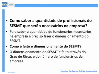 • Como saber a quantidade de profissionais do
  SESMT que serão necessários na empresa?
• Para saber a quantidade de funcionários necessários
  na empresa é preciso fazer o dimensionamento do
  SESMT.
• Como é feito o dimensionamento do SESMT?
• O dimensionamento do SESMT é feito através do
  Grau de Risco, e do número de funcionários da
  empresa.
 