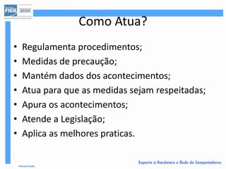 Como Atua?
•   Regulamenta procedimentos;
•   Medidas de precaução;
•   Mantém dados dos acontecimentos;
•   Atua para que as medidas sejam respeitadas;
•   Apura os acontecimentos;
•   Atende a Legislação;
•   Aplica as melhores praticas.
 