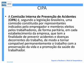 CIPA
• A Comissão Interna de Prevenção de Acidentes
  (CIPA) é, segundo a legislação brasileira, uma
  comissão constituída por representantes
  indicados pelo empregador e membros eleitos
  pelos trabalhadores, de forma paritária, em cada
  estabelecimento da empresa, que tem a
  finalidade de prevenir acidentes e doenças
  decorrentes do trabalho, de modo a tornar
  compatível permanentemente o trabalho com a
  preservação da vida e a promoção da saúde do
  trabalhador.
 