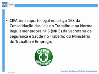 • CIPA tem suporte legal no artigo 163 da
  Consolidação das Leis do Trabalho e na Norma
  Regulamentadora nº 5 (NR 5) da Secretaria de
  Segurança e Saúde no Trabalho do Ministério
  do Trabalho e Emprego.
 