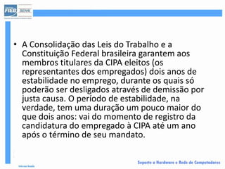 • A Consolidação das Leis do Trabalho e a
  Constituição Federal brasileira garantem aos
  membros titulares da CIPA eleitos (os
  representantes dos empregados) dois anos de
  estabilidade no emprego, durante os quais só
  poderão ser desligados através de demissão por
  justa causa. O período de estabilidade, na
  verdade, tem uma duração um pouco maior do
  que dois anos: vai do momento de registro da
  candidatura do empregado à CIPA até um ano
  após o término de seu mandato.
 