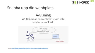 Snabba upp din webbplats
Källa: http://www.relentlesstechnology.com/insights/page-speed.html
Avvisning
40 % lämnar en webbplats som inte
laddar inom 3 sek.
 