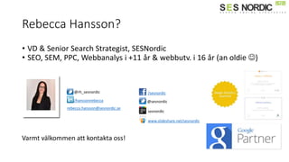 Rebecca Hansson?
• VD & Senior Search Strategist, SESNordic
• SEO, SEM, PPC, Webbanalys i +11 år & webbutv. i 16 år (an oldie )
/sesnordic
@sesnordic
sesnordic
/hanssonrebecca
www.slideshare.net/sesnordic
@rh_sesnordic
rebecca.hansson@sesnordic.se
Varmt välkommen att kontakta oss!
 