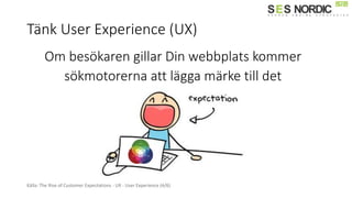 Tänk User Experience (UX)
Källa: The Rise of Customer Expectations - UX - User Experience (4/6)
Om besökaren gillar Din webbplats kommer
sökmotorerna att lägga märke till det
 