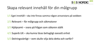 Skapa relevant innehåll för din målgrupp
1/5 Eget innehåll – ska inte finnas samma någon annanstans på webben
2/5 Relevant – för målgrupp och sökmotorer
3/5 Hjälpsamt – svara på frågan som sökaren ställt
4/5 Superb UX – ska kunna läsas behagligt oavsett enhet
5/5 Delningsvänligt – vem skulle vilja dela detta och varför?
 