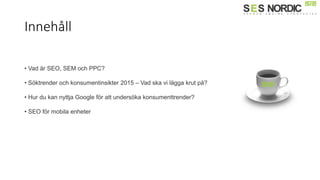 Innehåll
• Vad är SEO, SEM och PPC?
• Söktrender och konsumentinsikter 2015 – Vad ska vi lägga krut på?
• Hur du kan nyttja Google för att undersöka konsumenttrender?
• SEO för mobila enheter
 