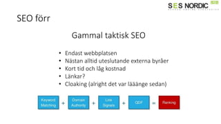 SEO förr
Gammal taktisk SEO
• Endast webbplatsen
• Nästan alltid uteslutande externa byråer
• Kort tid och låg kostnad
• Länkar?
• Cloaking (alright det var lääänge sedan)
 