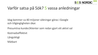 Varför satsa på Sök? 5 vassa anledningar
Idag kommer ca 40 miljoner sökningar göras i Google
och tillgängligheten ökar.
Presumtiva kunder/klienter som redan gjort ett aktivt val
Kostnadseffektivt
Långsiktigt
Mätbart
 