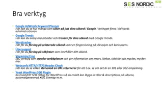 Bra verktyg
• Google AdWords Keyword Planner
Här kan du se hur många som söker på just dina sökord i Google. Verktyget finns i AdWords
administrationen.
• Google Trends
Här kan du analysera mönster och trender för dina sökord med Google Trends.
• Wordtracker
Här får du förslag på relaterade sökord samt en fingervisning på sökvolym och konkurrens.
• Übersuggest
Här får du förslag på sökfraser som innehåller ditt sökord.
• Screaming Frog
SEO verktyg som crawlar webbplatser och ger information om errors, ä԰첹, sidtitlar och mycket, mycket
mer.
• Webconfs HTTP/HTTPS Header Check
Här kan du se vilken statuskod en URL returnerar för att t.ex. se om det är en 301 eller 302-ompekning.
• Yoast WordPress SEO Plugin
Kostnadsfritt SEO tillägg för WordPress så du enkelt kan lägga in titlar & descriptions på sidorna,
automatgenererad XML sitemap m.m.
 