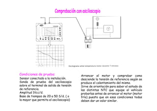 Condiciones de prueba:
Sensor conectado a la instalación.
Sonda de prueba del osciloscopio
sobre el terminal de salida de tensión
de referencia.
Amplitud 1Vcc/d.
Base de tiempos de 20 a 50 S/d. ( o
la mayor que permita el osciloscopio)
Arrancar el motor y comprobar como
desciende la tensión de referencia según se
produce el calentamiento del mismo.
Sirve de orientación para saber el estado de
las distintas NTC que equipe el vehículo
probarlas antes de arrancar el motor (motor
frío) puesto que en esas condiciones todas
deben dar un valor similar.
 