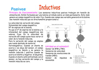 Principio de funcionamiento: Los sensores inductivos pasivos trabajan sin tensión de
alimentación. Están formados por una bobina arrollada sobre un imán permanente. Este imán
genera un campo magnético de valor fijo. Cuando ese campo sea variable generará en la bobina
una tensión inducida que es directamente proporcional a:
La velocidad de variación del campo.
Intensidad del campo magnético.
Nº de espiras de la bobina.
Ya que el nº de espiras de la bobina y la
intensidad del campo magnéticos son
valores fijos. Es la velocidad de
variación del campo quien hace variar el
valor de la tensión inducida.
Para la variación del campo se emplea
una rueda dentada de material
ferromagnético. Cuando un diente se
acerca o se aleja del sensor, el campo
magnético se desvía y se genera la
tensión inducida ( positiva cuando se
acerca el diente y negativo al alejarse).
Cuando el diente está enfrentado con el
sensor, no hay variación del campo y la
tensión inducida es cero.
Utilidad en el automóvil:
Sensor de RPM y PMS.
Sensores de velocidad.
Sensores de revoluciones de
ruedas (ABS).
Sensor de impulsos de
encendido
 