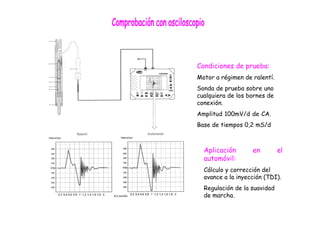 Condiciones de prueba:
Motor a régimen de ralentí.
Sonda de prueba sobre uno
cualquiera de los bornes de
conexión.
Amplitud 100mV/d de CA.
Base de tiempos 0,2 mS/d
Aplicación en el
automóvil:
Cálculo y corrección del
avance a la inyección (TDI).
Regulación de la suavidad
de marcha.
 