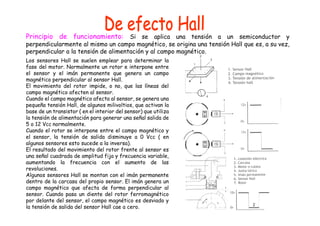 Principio de funcionamiento: Si se aplica una tensión a un semiconductor y
perpendicularmente al mismo un campo magnético, se origina una tensión Hall que es, a su vez,
perpendicular a la tensión de alimentación y al campo magnético.
Los sensores Hall se suelen emplear para determinar la
fase del motor. Normalmente un rotor e interpone entre
el sensor y el imán permanente que genera un campo
magnético perpendicular al sensor Hall.
El movimiento del rotor impide, o no, que las líneas del
campo magnético afecten al sensor.
Cuando el campo magnético afecta al sensor, se genera una
pequeña tensión Hall, de algunos milivoltios, que activan la
base de un transistor ( en el interior del sensor) que utiliza
la tensión de alimentación para generar una señal salida de
5 o 12 Vcc normalmente.
Cuando el rotor se interpone entre el campo magnético y
el sensor, la tensión de salida disminuye a 0 Vcc ( en
algunos sensores esto sucede a la inversa).
El resultado del movimiento del rotor frente al sensor es
una señal cuadrada de amplitud fija y frecuencia variable,
aumentando la frecuencia con el aumento de las
revoluciones.
Algunos sensores Hall se montan con el imán permanente
dentro de la carcasa del propio sensor. El imán genera un
campo magnético que afecta de forma perpendicular al
sensor. Cuando pasa un diente del rotor ferromagnético
por delante del sensor, el campo magnético es desviado y
la tensión de salida del sensor Hall cae a cero.
 