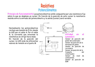 Principio de funcionamiento:Los potenciómetros están compuestos por una resistencia fija
sobre la que se desplaza un cursor. En función de la posición de este cursor la resistencia
medida entre la entrada del potenciómetro y la salida (cursor) será variable.
Normalmente los potenciómetros
reciben una tensión de 5 Vcc desde
la UCE por el cable A. Por el cable
B, la corriente que atraviese la
resistencia se dirige hacia masa.
En función de la posición del
cursor, la UCE mide los diferentes
valores de tensión en el punto M
Utilidad en el
automóvil:
Sensor de posición del
pedal del acelerador.
Sensor de posición de la
mariposa de gases.
Sensor de posición de
corredera.
Sensor de posición de la
trampilla del
climatizador.
Sensor de nivel de
combustible.
Sensor de posición de
EGR
 