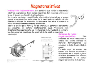 Principio de funcionamiento: Son sensores que varían su resistencia
eléctrica en presencia de un campo magnético. Son sensores activos, por
lo que trabajan con tensión de alimentación.
Un circuito excitador y amplificador electrónico integrado en el propio
sensor transforma las variaciones de la resistecia en señales de dos
diferentes niveles de intensidad. La corriente desciende si aumenta la
resistencia del elemento sensor y a la inversa.
Debido a que los polos norte y sur se alternan, se genera de esta forma
una secuencia de señales rectangulares, cuya frecuencia será
directamente proporcional a las revoluciones de las ruedas ( al contrario
que los sensores inductivos, la amplitud de la señal se mantiene
constante). Sensores de rueda
magnetoresistivos : Para
sensores de rueda inductivos se
emplea una corona dentada de
material ferromagnético par
conseguir la señal de velocidad de
rueda.
En este caso, se emplea una
corona con imanes permanentes
incorporada en el propio cojinete
de rueda. El sensor está expueto
constantemente a el campo
magnético variable de la corona.
 