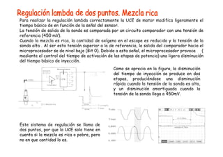 Para realizar la regulación lambda correctamente la UCE de motor modifica ligeramente el
tiempo básico de en función de la señal del sensor.
La tensión de salida de la sonda es comparada por un circuito comparador con una tensión de
referencia (450 mV).
Cuando la mezcla es rica, la cantidad de oxígeno en el escape es reducida y la tensión de la
sonda alta . Al ser esta tensión superior a la de referencia, la salida del comparador hacia el
microprocesador se de nivel bajo (Bit 0). Debido a esta señal, el microprocesador provoca (
mediante el control del tiempo de activación de las etapas de potencia) una ligera disminución
del tiempo básico de inyección.
Como se aprecia en la figura, la disminución
del tiempo de inyección se produce en dos
etapas, produciéndose una disminución
rápida cuando la tensión de la sonda es alta,
y un disminución amortiguada cuando la
tensión de la sonda llega a 450mV.
Este sistema de regulación se llama de
dos puntos, por que la UCE solo tiene en
cuenta si la mezcla es rica o pobre, pero
no en que cantidad lo es.
 