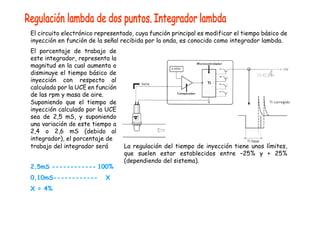 El circuito electrónico representado, cuya función principal es modificar el tiempo básico de
inyección en función de la señal recibida por la onda, es conocido como integrador lambda.
El porcentaje de trabajo de
este integrador, representa la
magnitud en la cual aumenta o
disminuye el tiempo básico de
inyección con respecto al
calculado por la UCE en función
de las rpm y masa de aire.
Suponiendo que el tiempo de
inyección calculado por la UCE
sea de 2,5 mS, y suponiendo
una variación de este tiempo a
2,4 o 2,6 mS (debido al
integrador), el porcentaje de
trabajo del integrador será
2,5mS ------------ 100%
0,10mS------------ X
X = 4%
La regulación del tiempo de inyección tiene unos límites,
que suelen estar establecidos entre –25% y + 25%
(dependiendo del sistema).
 