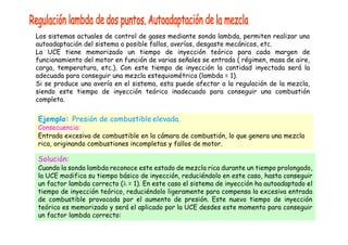 Los sistemas actuales de control de gases mediante sonda lambda, permiten realizar una
autoadaptación del sistema a posible fallos, averías, desgaste mecánicos, etc.
La UCE tiene memorizado un tiempo de inyección teórico para cada margen de
funcionamiento del motor en función de varias señales se entrada ( régimen, masa de aire,
carga, temperatura, etc.). Con este tiempo de inyección la cantidad inyectada será la
adecuada para conseguir una mezcla estequiométrica (lambda = 1).
Si se produce una avería en el sistema, esta puede afectar a la regulación de la mezcla,
siendo este tiempo de inyección teórico inadecuado para conseguir una combustión
completa.
Ejemplo: Presión de combustible elevada.
Consecuencia:
Entrada excesiva de combustible en la cámara de combustión, lo que genera una mezcla
rica, originando combustiones incompletas y fallos de motor.
Solución:
Cuando la sonda lambda reconoce este estado de mezcla rica durante un tiempo prolongado,
la UCE modifica su tiempo básico de inyección, reduciéndolo en este caso, hasta conseguir
un factor lambda correcto ( = 1). En este caso el sistema de inyección ha autoadaptado el
tiempo de inyección teórico, reduciéndolo ligeramente para compensa la excesiva entrada
de combustible provocada por el aumento de presión. Este nuevo tiempo de inyección
teórico es memorizado y será el aplicado por la UCE desdes este momento para conseguir
un factor lambda correcto:
 