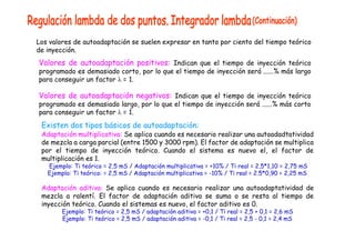 Los valores de autoadaptación se suelen expresar en tanto por ciento del tiempo teórico
de inyección.
Valores de autoadaptación positivos: Indican que el tiempo de inyección teórico
programado es demasiado corto, por lo que el tiempo de inyección será ......% más largo
para conseguir un factor  = 1.
Valores de autoadaptación negativos: Indican que el tiempo de inyección teórico
programado es demasiado largo, por lo que el tiempo de inyección será ......% más corto
para conseguir un factor  = 1.
Existen dos tipos básicos de autoadaptación:
Adaptación multiplicativa: Se aplica cuando es necesario realizar una autoadadtatividad
de mezcla a carga parcial (entre 1500 y 3000 rpm). El factor de adaptación se multiplica
por el tiempo de inyección teórico. Cuando el sistema es nuevo el, el factor de
multiplicación es 1.
Ejemplo: Ti teórico = 2,5 mS / Adaptación multiplicativa = +10% / Ti real = 2,5*1,10 = 2,75 mS
Ejemplo: Ti teórico: = 2,5 mS / Adaptación multiplicativa = -10% / Ti real = 2.5*0,90 = 2,25 mS
Adaptación aditiva: Se aplica cuando es necesario realizar una autoadaptatividad de
mezcla a ralentí. El factor de adaptación aditiva se suma o se resta al tiempo de
inyección teórico. Cuando el sistemas es nuevo, el factor aditivo es 0.
Ejemplo: Ti teórico = 2,5 mS / adaptación aditiva = +0,1 / Ti real = 2,5 + 0,1 = 2,6 mS
Ejemplo: Ti teórico = 2,5 mS / adaptación aditiva = -0,1 / Ti real = 2,5 - 0,1 = 2,4 mS
 