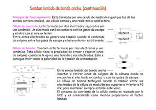 Principio de funcionamiento: Esta formada por una célula de medición (igual que las de las
sondas convencionales), una célula bomba y una resistencia calefactora.
Célula de medición. Está formada por dos electrodos separados por
una cerámica. Un electrodo está en contacto con los gases de escape
y el otro con el aire exterior.
Entre estos electrodos se genera una tensión cuando el contenido
de oxígeno entre los gases de escape y el aire exterior es diferente.
Célula de bomba. También está formada por dos electrodos y una
cerámica. Esta célula tiene la propiedad de atraer o repeler iones
de oxígeno cuando le le aplica una tensión a sus electrodos. Esto s
consigue invirtiendo la polaridad de la tensión de alimentación.
En la sonda lambda de banda ancha , la célula de bomba puede
insertar o retirar iones de oxígeno de la cámara donde se
encuentra el electrodo en contacto con los gases de escape.
La célula de bomba trabajará cuando la tensión entre los
electrodos de la célula de medición sea superior o inferior a 45
mV, para mantener siempre estable este valor.
El consumo de corriente de la célula bomba es revisado por la
UCE y es considerado como medida proporcional al factor
lambda
 