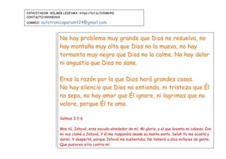 CAPACITADOR: WILMER LEDESMA -https://bit.ly/2OdMHPG
CONTACTO:949480419
CORREO: autotronicaperumt24@gmail.com
No hay problema muy grande que Dios no resuelva, no
hay montaña muy alta que Dios no la mueva, no hay
tormenta muy negra que Dios no la calme. No hay dolor
ni angustia que Dios no sane.
Eres la razón por la que Dios hará grandes cosas.
No hay silencio que Dios no entienda, ni tristeza que Él
no sepa, no hay amor que Él ignore, ni lagrimas que no
valore, porque Él te ama.
Salmos 3:3-6
Mas tú, Jehová, eres escudo alrededor de mí; Mi gloria, y el que levanta mi cabeza. Con
mi voz clamé a Jehová, Y él me respondió desde su monte santo. Selah Yo me acosté y
dormí, Y desperté, porque Jehová me sustentaba. No temeré a diez millares de gente,
Que pusieren sitio contra mí.
 