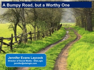 A Bumpy Road, but a Worthy One Jennifer Evans Laycock Director of Social Media - SiteLogic [email_address] 
