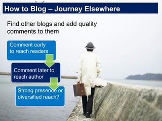 How to Blog – Journey Elsewhere Find other blogs and add quality comments to them Comment early to reach readers Comment later to reach author Strong presence or diversified reach? 