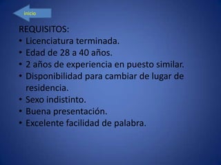inicio
REQUISITOS:
• Licenciatura terminada.
• Edad de 28 a 40 años.
• 2 años de experiencia en puesto similar.
• Disponibilidad para cambiar de lugar de
residencia.
• Sexo indistinto.
• Buena presentación.
• Excelente facilidad de palabra.