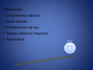 Ofrecemos :
• Crecimiento laboral.
• Buen sueldo.
• Prestaciones de ley.
• Gastos médicos mayores.
• Automóvil. inicio