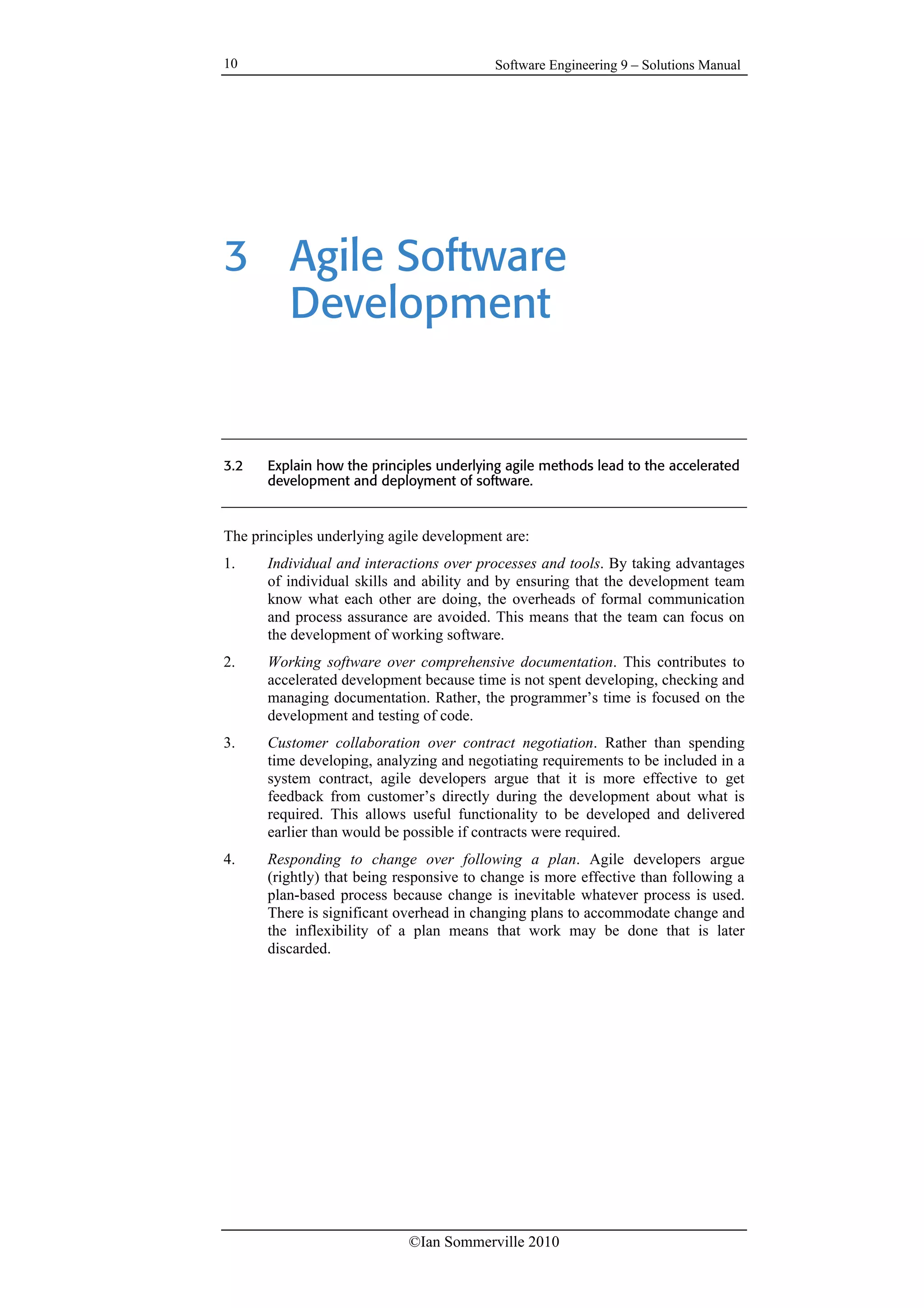 Software Engineering 9 – Solutions Manual
©Ian Sommerville 2010
10
3 Agile Software
Development
3.2 Explain how the principles underlying agile methods lead to the accelerated
development and deployment of software.
The principles underlying agile development are:
1. Individual and interactions over processes and tools. By taking advantages
of individual skills and ability and by ensuring that the development team
know what each other are doing, the overheads of formal communication
and process assurance are avoided. This means that the team can focus on
the development of working software.
2. Working software over comprehensive documentation. This contributes to
accelerated development because time is not spent developing, checking and
managing documentation. Rather, the programmer’s time is focused on the
development and testing of code.
3. Customer collaboration over contract negotiation. Rather than spending
time developing, analyzing and negotiating requirements to be included in a
system contract, agile developers argue that it is more effective to get
feedback from customer’s directly during the development about what is
required. This allows useful functionality to be developed and delivered
earlier than would be possible if contracts were required.
4. Responding to change over following a plan. Agile developers argue
(rightly) that being responsive to change is more effective than following a
plan-based process because change is inevitable whatever process is used.
There is significant overhead in changing plans to accommodate change and
the inflexibility of a plan means that work may be done that is later
discarded.
 