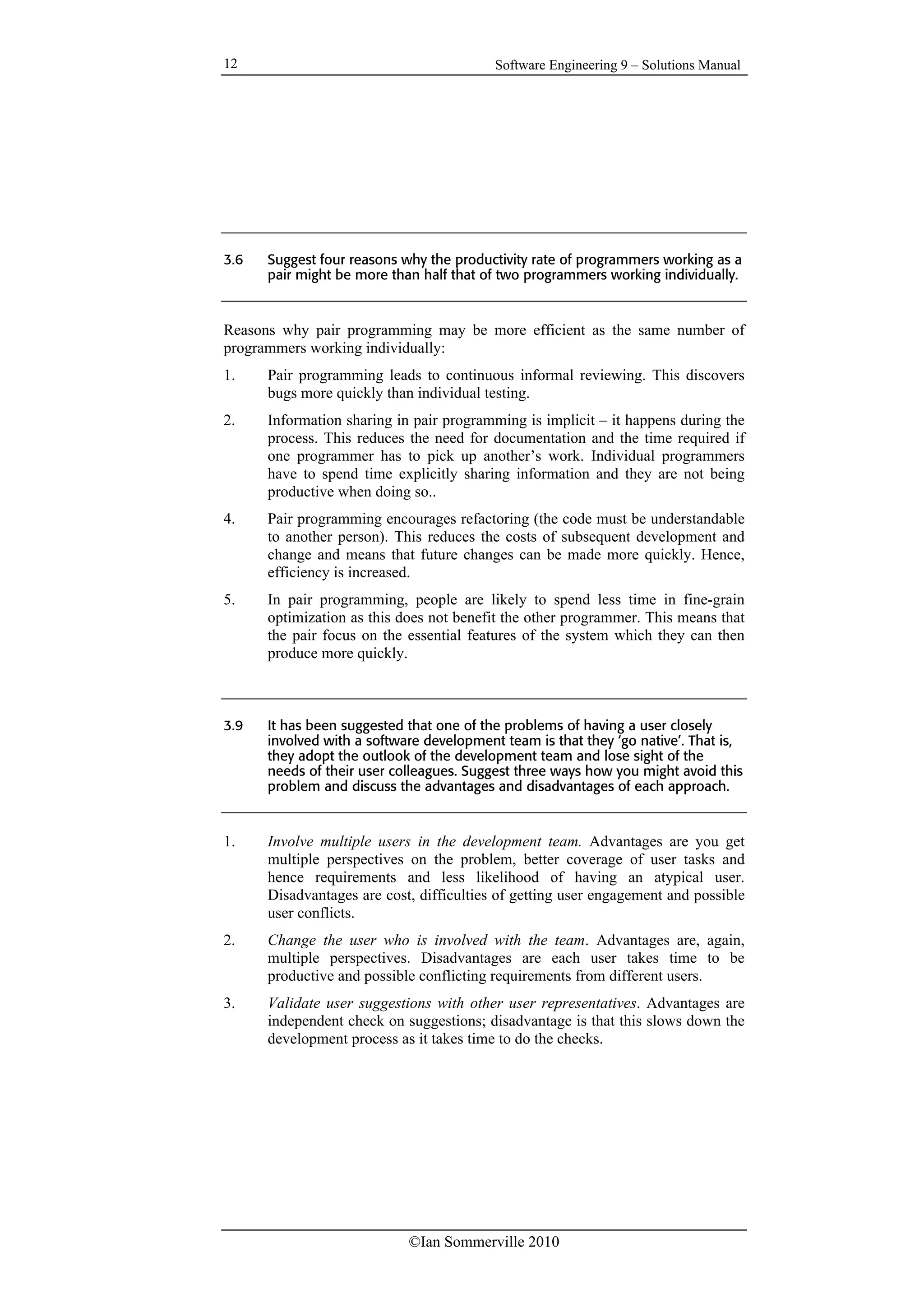 Software Engineering 9 – Solutions Manual
©Ian Sommerville 2010
12
3.6 Suggest four reasons why the productivity rate of programmers working as a
pair might be more than half that of two programmers working individually.
Reasons why pair programming may be more efficient as the same number of
programmers working individually:
1. Pair programming leads to continuous informal reviewing. This discovers
bugs more quickly than individual testing.
2. Information sharing in pair programming is implicit – it happens during the
process. This reduces the need for documentation and the time required if
one programmer has to pick up another’s work. Individual programmers
have to spend time explicitly sharing information and they are not being
productive when doing so..
4. Pair programming encourages refactoring (the code must be understandable
to another person). This reduces the costs of subsequent development and
change and means that future changes can be made more quickly. Hence,
efficiency is increased.
5. In pair programming, people are likely to spend less time in fine-grain
optimization as this does not benefit the other programmer. This means that
the pair focus on the essential features of the system which they can then
produce more quickly.
3.9 It has been suggested that one of the problems of having a user closely
involved with a software development team is that they ‘go native’. That is,
they adopt the outlook of the development team and lose sight of the
needs of their user colleagues. Suggest three ways how you might avoid this
problem and discuss the advantages and disadvantages of each approach.
1. Involve multiple users in the development team. Advantages are you get
multiple perspectives on the problem, better coverage of user tasks and
hence requirements and less likelihood of having an atypical user.
Disadvantages are cost, difficulties of getting user engagement and possible
user conflicts.
2. Change the user who is involved with the team. Advantages are, again,
multiple perspectives. Disadvantages are each user takes time to be
productive and possible conflicting requirements from different users.
3. Validate user suggestions with other user representatives. Advantages are
independent check on suggestions; disadvantage is that this slows down the
development process as it takes time to do the checks.
 