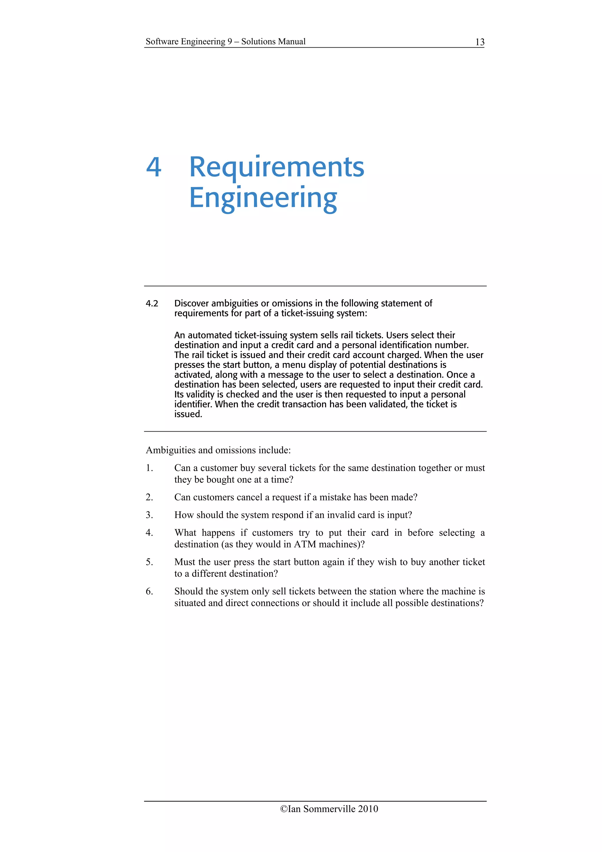 Software Engineering 9 – Solutions Manual
©Ian Sommerville 2010
13
4 Requirements
Engineering
4.2 Discover ambiguities or omissions in the following statement of
requirements for part of a ticket-issuing system:
An automated ticket-issuing system sells rail tickets. Users select their
destination and input a credit card and a personal identification number.
The rail ticket is issued and their credit card account charged. When the user
presses the start button, a menu display of potential destinations is
activated, along with a message to the user to select a destination. Once a
destination has been selected, users are requested to input their credit card.
Its validity is checked and the user is then requested to input a personal
identifier. When the credit transaction has been validated, the ticket is
issued.
Ambiguities and omissions include:
1. Can a customer buy several tickets for the same destination together or must
they be bought one at a time?
2. Can customers cancel a request if a mistake has been made?
3. How should the system respond if an invalid card is input?
4. What happens if customers try to put their card in before selecting a
destination (as they would in ATM machines)?
5. Must the user press the start button again if they wish to buy another ticket
to a different destination?
6. Should the system only sell tickets between the station where the machine is
situated and direct connections or should it include all possible destinations?
 