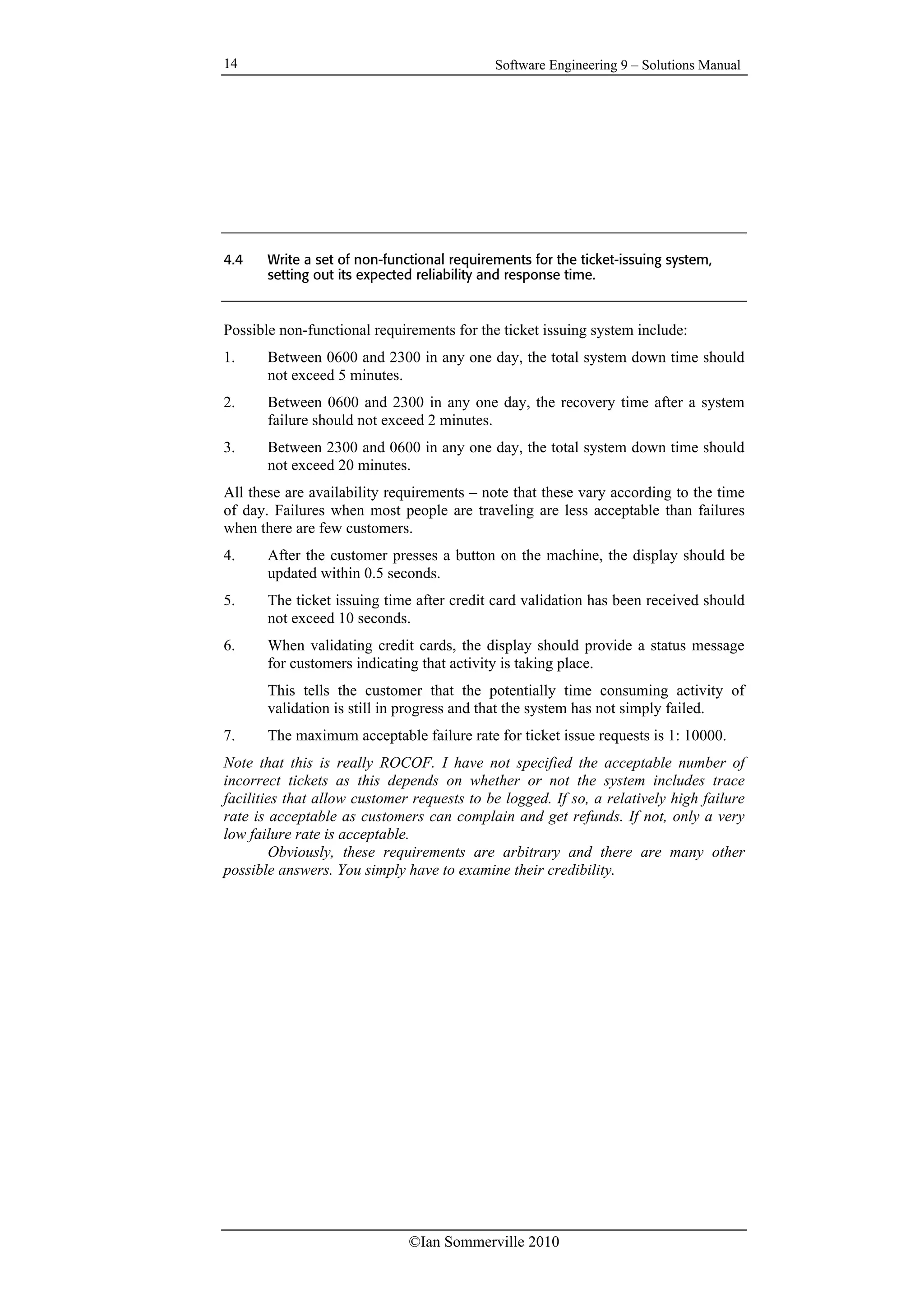 Software Engineering 9 – Solutions Manual
©Ian Sommerville 2010
14
4.4 Write a set of non-functional requirements for the ticket-issuing system,
setting out its expected reliability and response time.
Possible non-functional requirements for the ticket issuing system include:
1. Between 0600 and 2300 in any one day, the total system down time should
not exceed 5 minutes.
2. Between 0600 and 2300 in any one day, the recovery time after a system
failure should not exceed 2 minutes.
3. Between 2300 and 0600 in any one day, the total system down time should
not exceed 20 minutes.
All these are availability requirements – note that these vary according to the time
of day. Failures when most people are traveling are less acceptable than failures
when there are few customers.
4. After the customer presses a button on the machine, the display should be
updated within 0.5 seconds.
5. The ticket issuing time after credit card validation has been received should
not exceed 10 seconds.
6. When validating credit cards, the display should provide a status message
for customers indicating that activity is taking place.
This tells the customer that the potentially time consuming activity of
validation is still in progress and that the system has not simply failed.
7. The maximum acceptable failure rate for ticket issue requests is 1: 10000.
Note that this is really ROCOF. I have not specified the acceptable number of
incorrect tickets as this depends on whether or not the system includes trace
facilities that allow customer requests to be logged. If so, a relatively high failure
rate is acceptable as customers can complain and get refunds. If not, only a very
low failure rate is acceptable.
Obviously, these requirements are arbitrary and there are many other
possible answers. You simply have to examine their credibility.
 