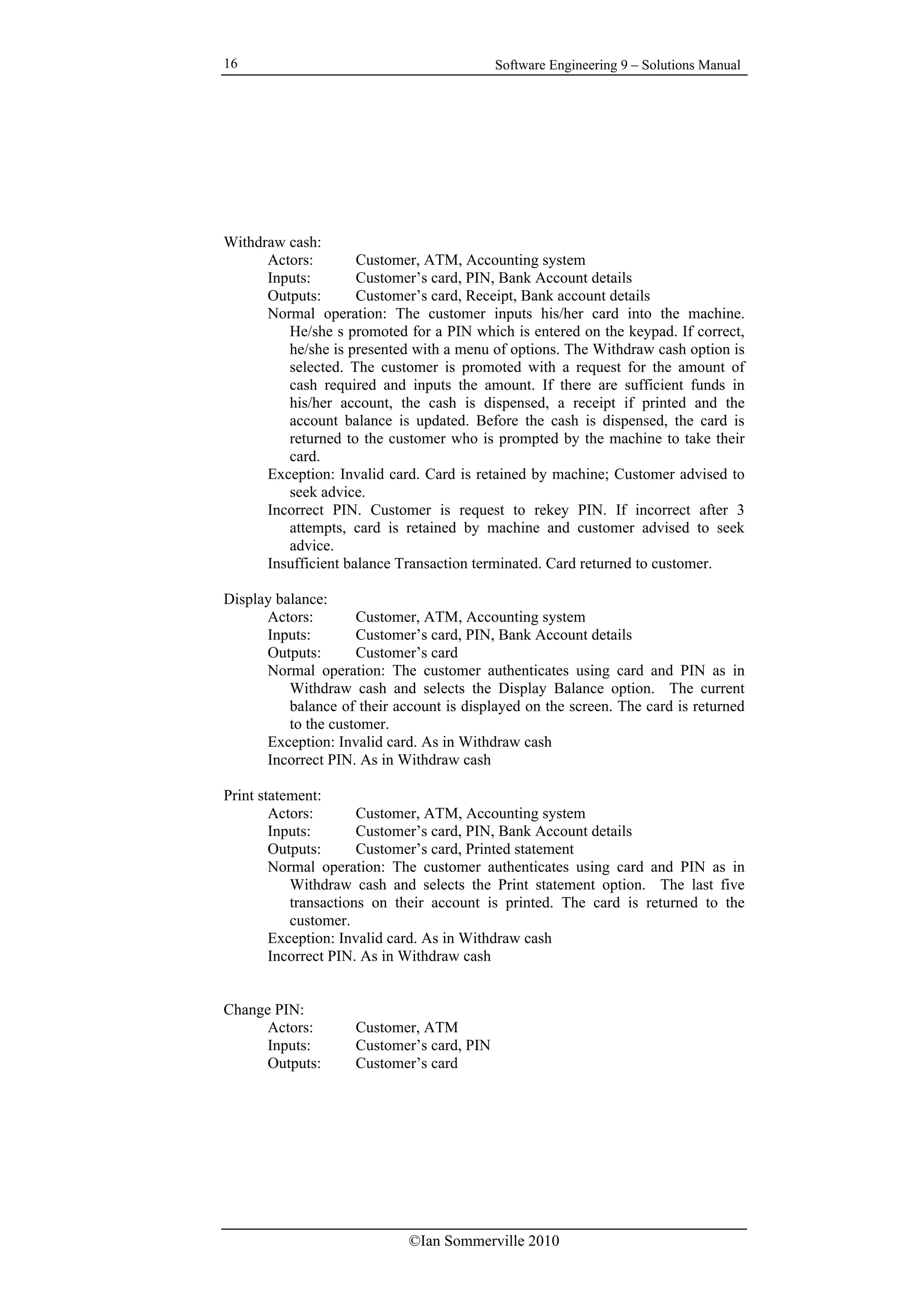 Software Engineering 9 – Solutions Manual
©Ian Sommerville 2010
16
Withdraw cash:
Actors: Customer, ATM, Accounting system
Inputs: Customer’s card, PIN, Bank Account details
Outputs: Customer’s card, Receipt, Bank account details
Normal operation: The customer inputs his/her card into the machine.
He/she s promoted for a PIN which is entered on the keypad. If correct,
he/she is presented with a menu of options. The Withdraw cash option is
selected. The customer is promoted with a request for the amount of
cash required and inputs the amount. If there are sufficient funds in
his/her account, the cash is dispensed, a receipt if printed and the
account balance is updated. Before the cash is dispensed, the card is
returned to the customer who is prompted by the machine to take their
card.
Exception: Invalid card. Card is retained by machine; Customer advised to
seek advice.
Incorrect PIN. Customer is request to rekey PIN. If incorrect after 3
attempts, card is retained by machine and customer advised to seek
advice.
Insufficient balance Transaction terminated. Card returned to customer.
Display balance:
Actors: Customer, ATM, Accounting system
Inputs: Customer’s card, PIN, Bank Account details
Outputs: Customer’s card
Normal operation: The customer authenticates using card and PIN as in
Withdraw cash and selects the Display Balance option. The current
balance of their account is displayed on the screen. The card is returned
to the customer.
Exception: Invalid card. As in Withdraw cash
Incorrect PIN. As in Withdraw cash
Print statement:
Actors: Customer, ATM, Accounting system
Inputs: Customer’s card, PIN, Bank Account details
Outputs: Customer’s card, Printed statement
Normal operation: The customer authenticates using card and PIN as in
Withdraw cash and selects the Print statement option. The last five
transactions on their account is printed. The card is returned to the
customer.
Exception: Invalid card. As in Withdraw cash
Incorrect PIN. As in Withdraw cash
Change PIN:
Actors: Customer, ATM
Inputs: Customer’s card, PIN
Outputs: Customer’s card
 